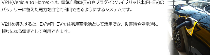 V2H(Vehicle to Home)とは、電気自動車(EV)やプラグインハイブリッド車(PHEV)のバッテリーに蓄えた電力を自宅で利用できるようにするシステムです。
V2Hを導入すると、EVやPHEVを住宅用蓄電池として活用でき、災害時や停電時に頼りになる電源として利用できます。