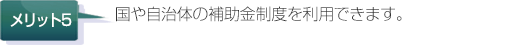 国や自治体の補助金制度を利用できます